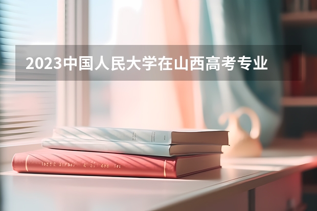 2023中国人民大学在山西高考专业招了多少人