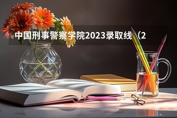 中国刑事警察学院2023录取线（2023中国刑事警察学院在各省市最低录取位次）