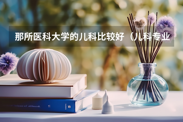 那所医科大学的儿科比较好（儿科专业大学排名）