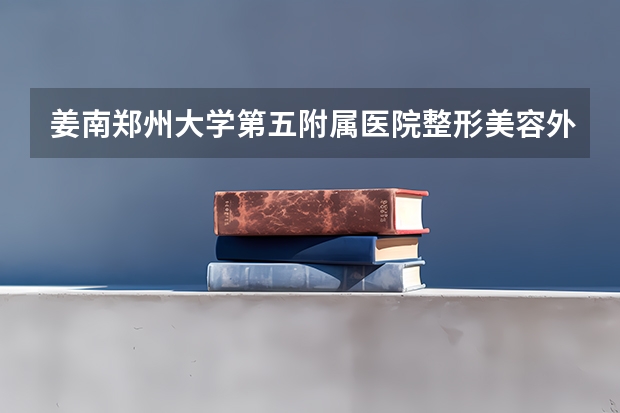 姜南郑州大学第五附属医院整形美容外科主任医师 整形专业最好的大学