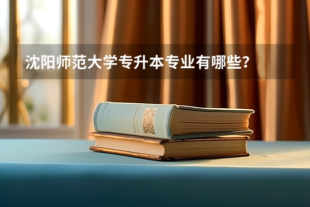 沈阳师范大学专升本专业有哪些？