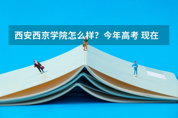 西安西京学院怎么样？今年高考 现在单招我想报西京学院 现在就知道它环境好 不知道教学设施和管理
