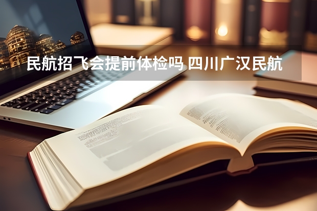 民航招飞会提前体检吗 四川广汉民航飞行学院飞行技术专业的学费和分数线