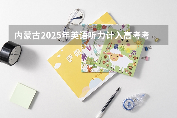 内蒙古2025年英语听力计入高考考试成绩吗