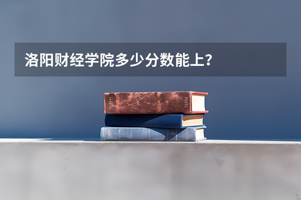 洛阳财经学院多少分数能上？