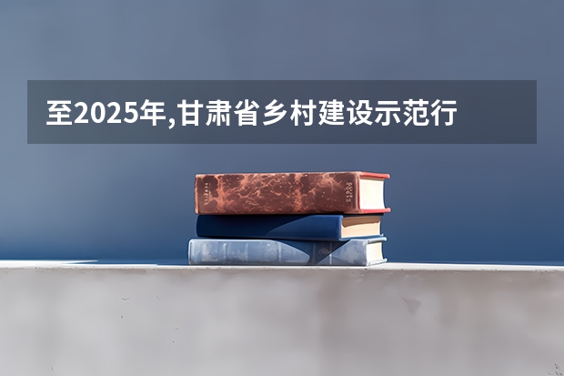 至2025年,甘肃省乡村建设示范行动的创建目标是（至2025年甘肃省乡村建设示范行动的创建目标是）