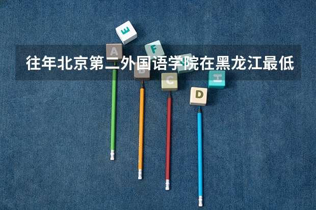 往年北京第二外国语学院在黑龙江最低录取分数参考