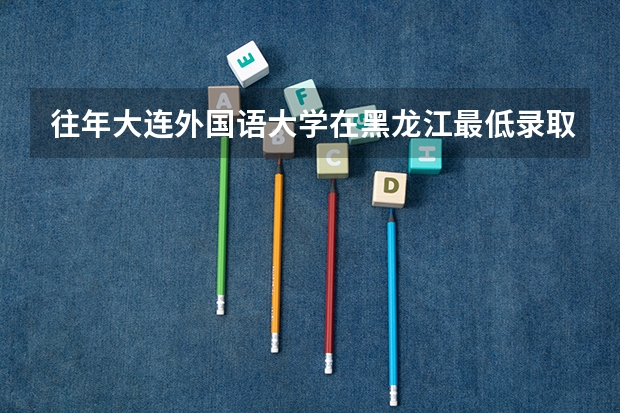 往年大连外国语大学在黑龙江最低录取分数参考