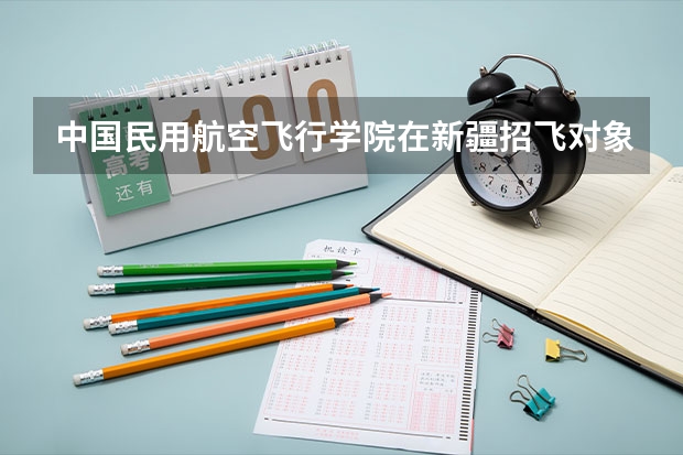 中国民用航空飞行学院在新疆招飞对象和基本条件（民航招飞要求）