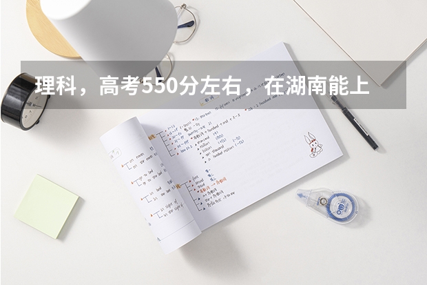理科，高考550分左右，在湖南能上什么样的大学