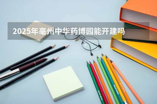 2025年亳州中华药博园能开建吗
