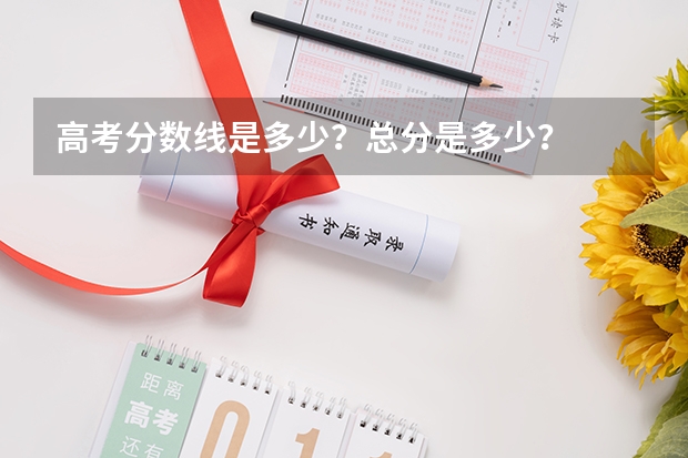 高考分数线是多少？总分是多少？