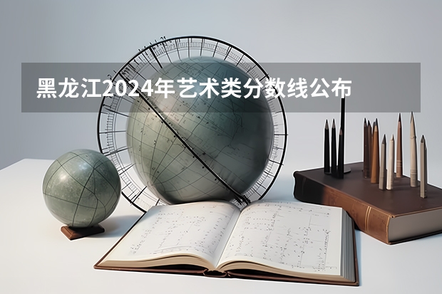 黑龙江2024年艺术类分数线公布 艺术分数线多少