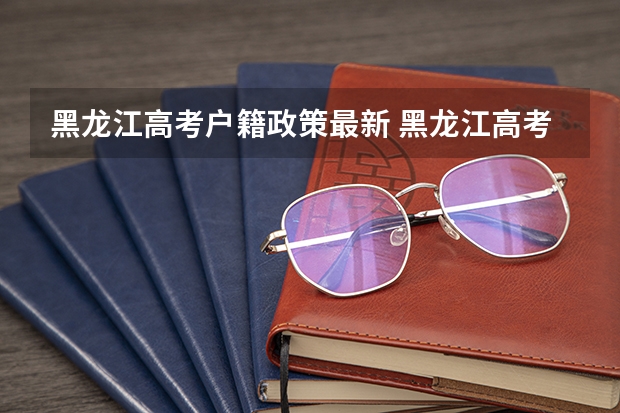 黑龙江高考户籍政策最新 黑龙江高考政策户籍学籍要求