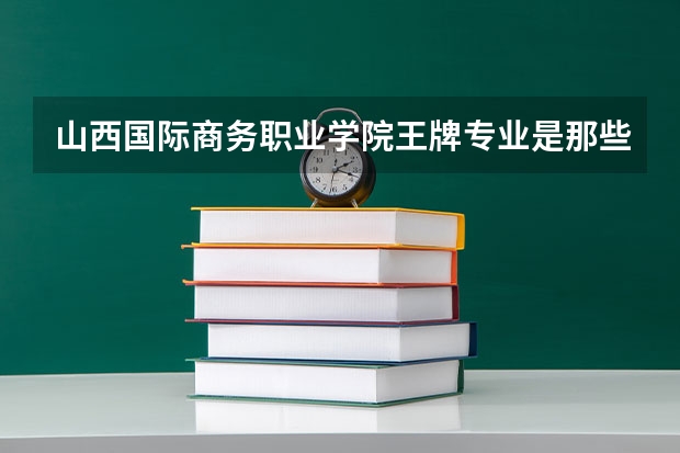 山西国际商务职业学院王牌专业是那些 山西国际商务职业学院就业率怎么样