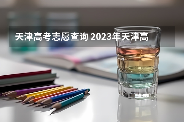 天津高考志愿查询 2023年天津高考志愿填报时间是多少