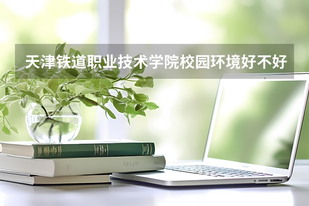 天津铁道职业技术学院校园环境好不好 天津铁道职业技术学院学费贵不贵