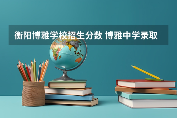 衡阳博雅学校招生分数 博雅中学录取分数线