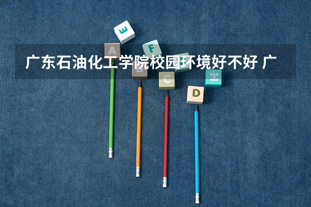 广东石油化工学院校园环境好不好 广东石油化工学院学费贵不贵