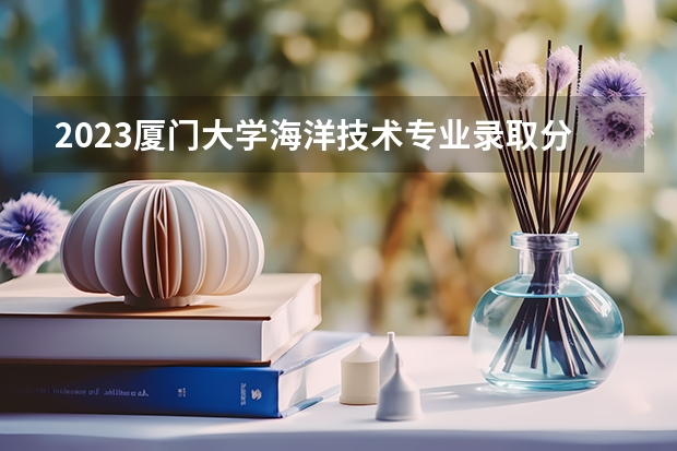 2023厦门大学海洋技术专业录取分数 厦门大学海洋技术专业往年录取分数参考