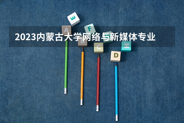 2023内蒙古大学网络与新媒体专业录取分数 内蒙古大学网络与新媒体专业往年录取分数参考