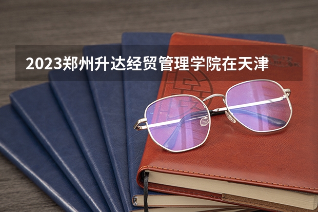 2023郑州升达经贸管理学院在天津高考专业招了多少人