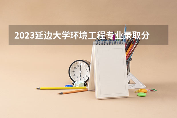 2023延边大学环境工程专业录取分数 延边大学环境工程专业往年录取分数参考