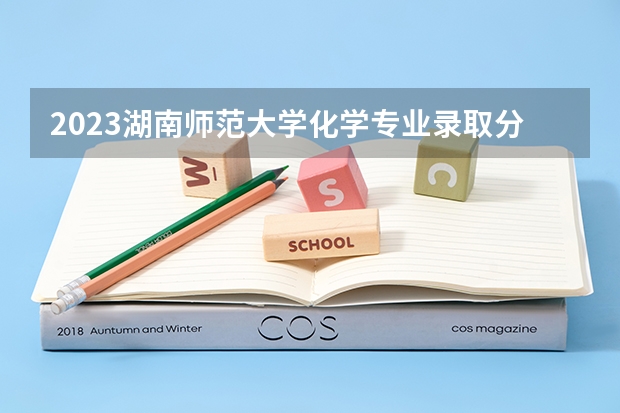 2023湖南师范大学化学专业录取分数 湖南师范大学化学专业往年录取分数参考