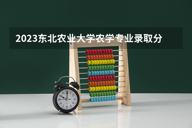 2023东北农业大学农学专业录取分数 东北农业大学农学专业往年录取分数参考