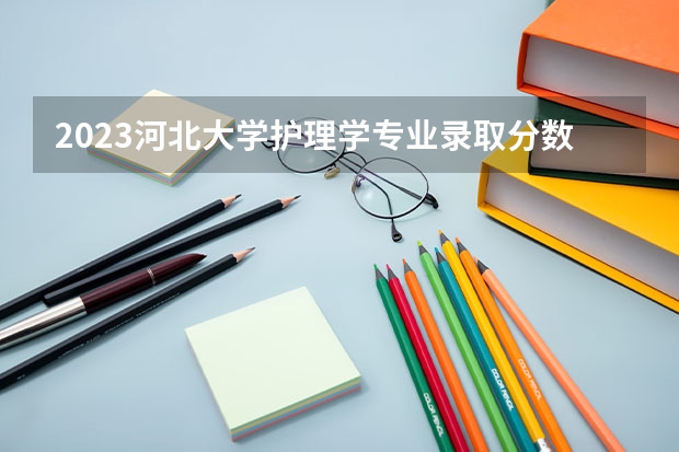 2023河北大学护理学专业录取分数 河北大学护理学专业往年录取分数参考
