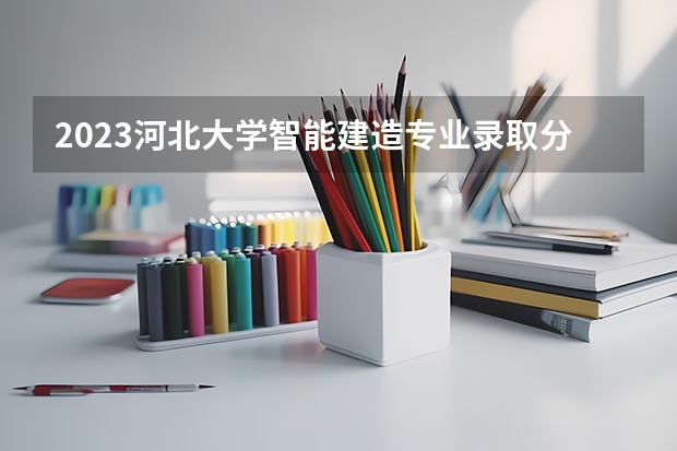 2023河北大学智能建造专业录取分数 河北大学智能建造专业往年录取分数参考