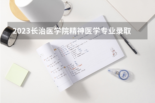 2023长治医学院精神医学专业录取分数 长治医学院精神医学专业往年录取分数参考