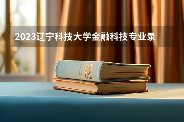 2023辽宁科技大学金融科技专业录取分数 辽宁科技大学金融科技专业往年录取分数参考