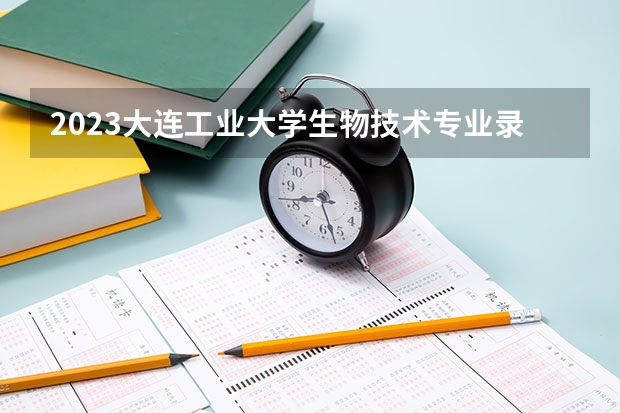 2023大连工业大学生物技术专业录取分数 大连工业大学生物技术专业往年录取分数参考