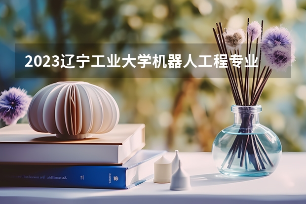 2023辽宁工业大学机器人工程专业录取分数 辽宁工业大学机器人工程专业往年录取分数参考