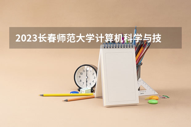 2023长春师范大学计算机科学与技术专业录取分数 长春师范大学计算机科学与技术专业往年录取分数参考