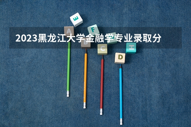 2023黑龙江大学金融学专业录取分数 黑龙江大学金融学专业往年录取分数参考