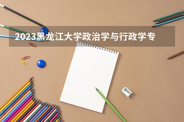 2023黑龙江大学政治学与行政学专业录取分数 黑龙江大学政治学与行政学专业往年录取分数参考