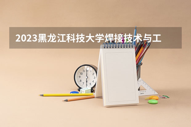 2023黑龙江科技大学焊接技术与工程专业录取分数 黑龙江科技大学焊接技术与工程专业往年录取分数参考