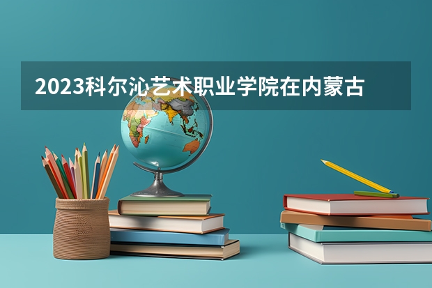 2023科尔沁艺术职业学院在内蒙古高考专业招了多少人