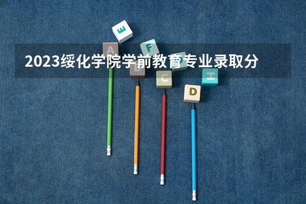 2023绥化学院学前教育专业录取分数 绥化学院学前教育专业往年录取分数参考