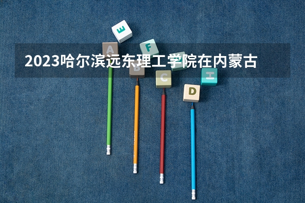 2023哈尔滨远东理工学院在内蒙古高考专业招了多少人