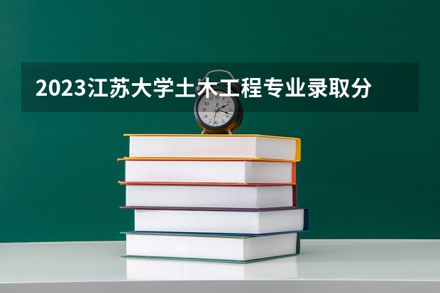 2023江苏大学土木工程专业录取分数 江苏大学土木工程专业往年录取分数参考