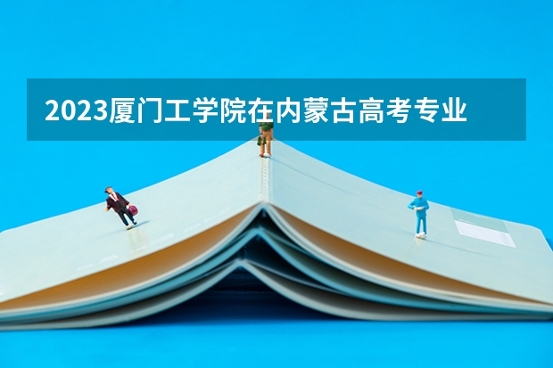 2023厦门工学院在内蒙古高考专业招了多少人