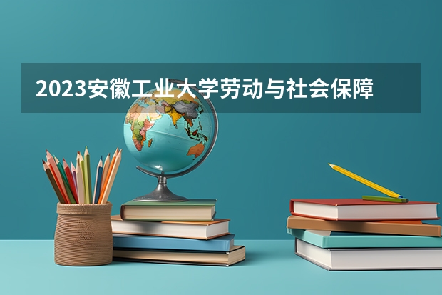 2023安徽工业大学劳动与社会保障专业录取分数 安徽工业大学劳动与社会保障专业往年录取分数参考