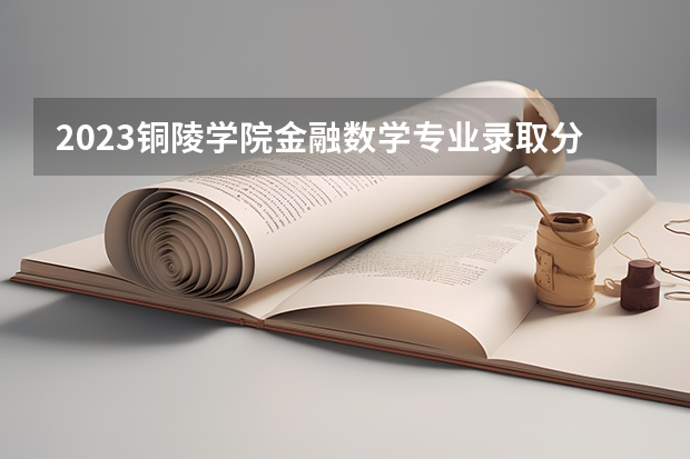 2023铜陵学院金融数学专业录取分数 铜陵学院金融数学专业往年录取分数参考