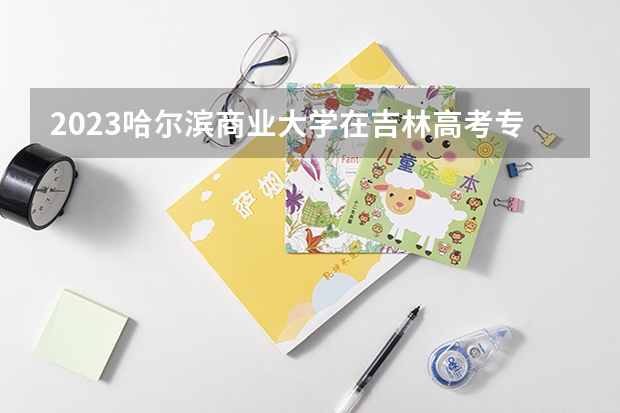 2023哈尔滨商业大学在吉林高考专业招了多少人