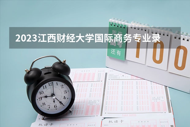 2023江西财经大学国际商务专业录取分数 江西财经大学国际商务专业往年录取分数参考