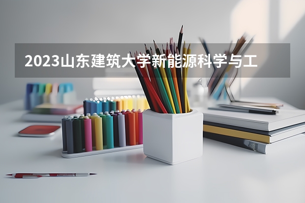 2023山东建筑大学新能源科学与工程专业录取分数 山东建筑大学新能源科学与工程专业往年录取分数参考