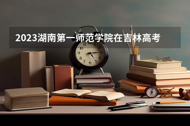 2023湖南第一师范学院在吉林高考专业招了多少人